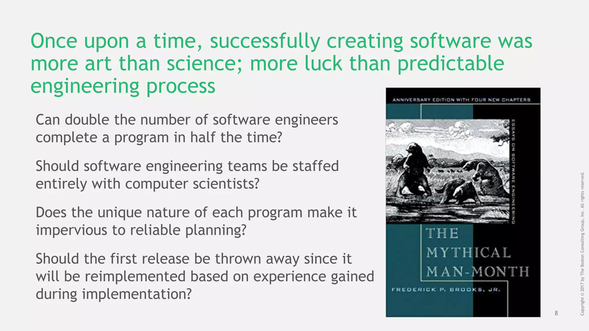 8
Copyright©2017byTheBostonConsultingGroup,Inc.Allrightsreserved.
Once upon a time, successfully creating software was
more art than science; more luck than predictable
engineering process
Can double the number of software engineers
complete a program in half the time?
Should software engineering teams be staffed
entirely with computer scientists?
Does the unique nature of each program make it
impervious to reliable planning?
Should the first release be thrown away since it
will be reimplemented based on experience gained
during implementation?
 
