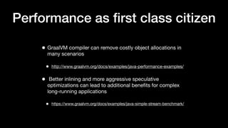 Performance as ﬁrst class citizen
• GraalVM compiler can remove costly object allocations in
many scenarios
• http://www.graalvm.org/docs/examples/java-performance-examples/
• Better inlining and more aggressive speculative
optimizations can lead to additional beneﬁts for complex
long-running applications
• https://www.graalvm.org/docs/examples/java-simple-stream-benchmark/
 