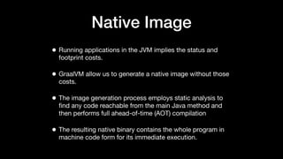 Native Image
• Running applications in the JVM implies the status and
footprint costs.
• GraalVM allow us to generate a native image without those
costs.
• The image generation process employs static analysis to
ﬁnd any code reachable from the main Java method and
then performs full ahead-of-time (AOT) compilation
• The resulting native binary contains the whole program in
machine code form for its immediate execution.
 