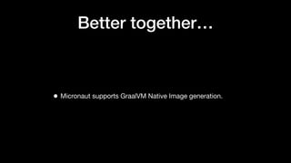 Better together…
• Micronaut supports GraalVM Native Image generation.
 