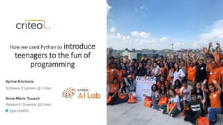 Syrine Krichene
Software Engineer @ Criteo
How we used Python to introduce
teenagers to the fun of
programming
Anne-Marie Tousch
Research Scientist @Criteo
@amy8492
 