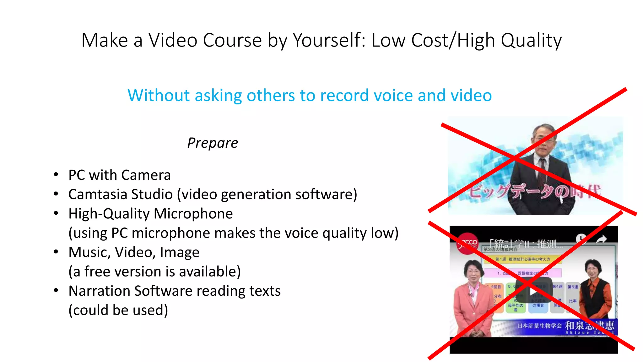 Make a Video Course by Yourself: Low Cost/High Quality
• PC with Camera
• Camtasia Studio (video generation software)
• High-Quality Microphone
(using PC microphone makes the voice quality low)
• Music, Video, Image
(a free version is available)
• Narration Software reading texts
(could be used)
Without asking others to record voice and video
Prepare
 