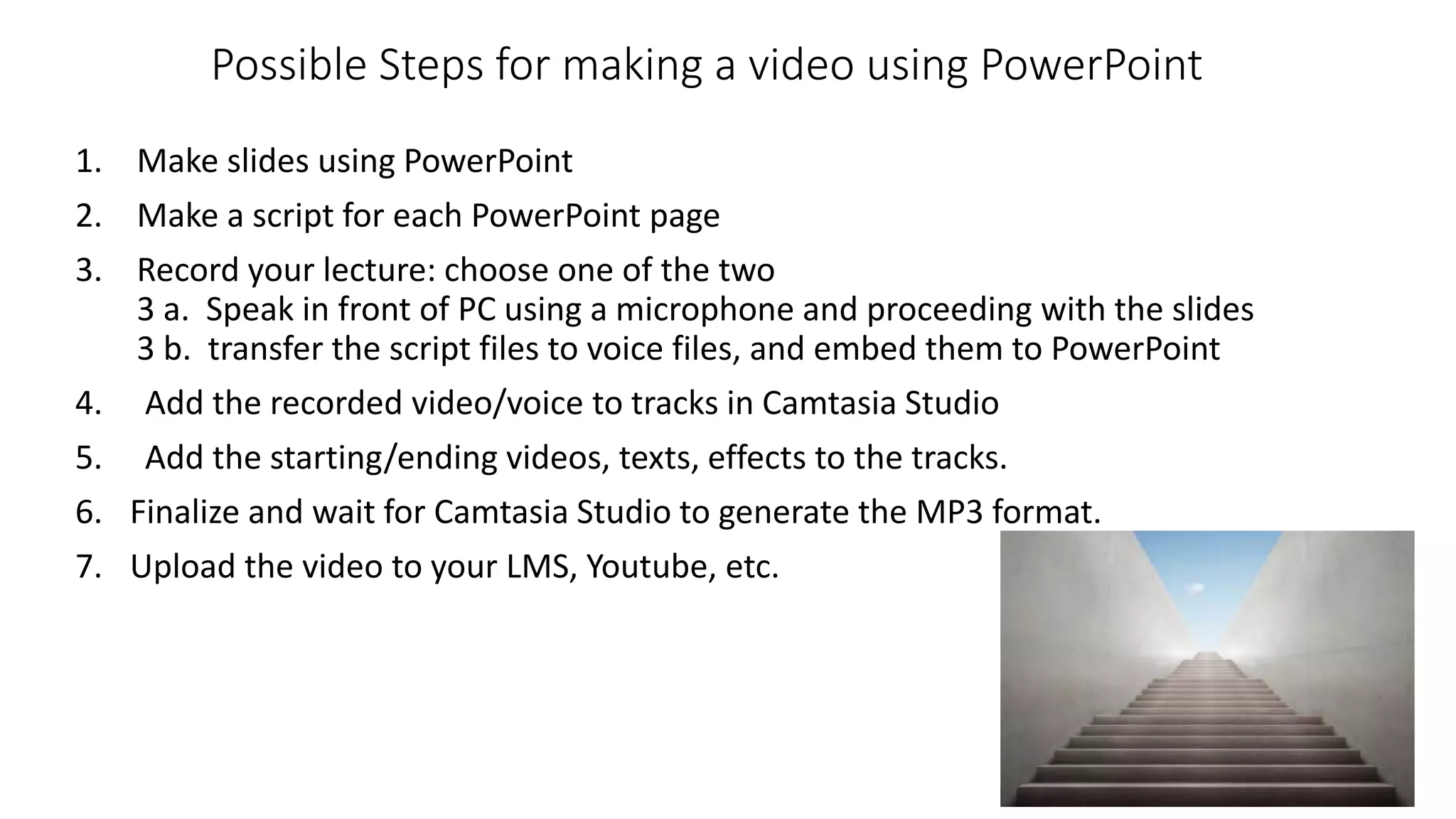 Possible Steps for making a video using PowerPoint
1. Make slides using PowerPoint
2. Make a script for each PowerPoint page
3. Record your lecture: choose one of the two
3 a. Speak in front of PC using a microphone and proceeding with the slides
3 b. transfer the script files to voice files, and embed them to PowerPoint
4. Add the recorded video/voice to tracks in Camtasia Studio
5. Add the starting/ending videos, texts, effects to the tracks.
6. Finalize and wait for Camtasia Studio to generate the MP3 format.
7. Upload the video to your LMS, Youtube, etc.
 