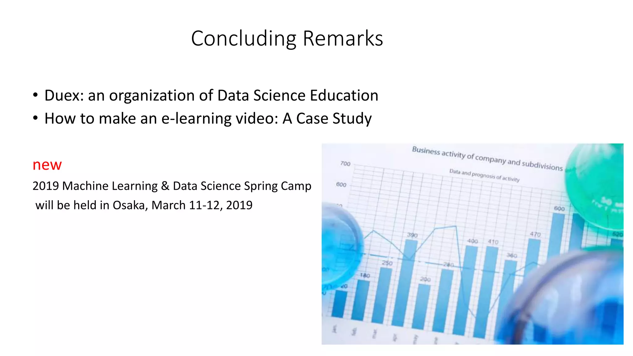 Concluding Remarks
• Duex: an organization of Data Science Education
• How to make an e-learning video: A Case Study
new
2019 Machine Learning & Data Science Spring Camp
will be held in Osaka, March 11-12, 2019
 