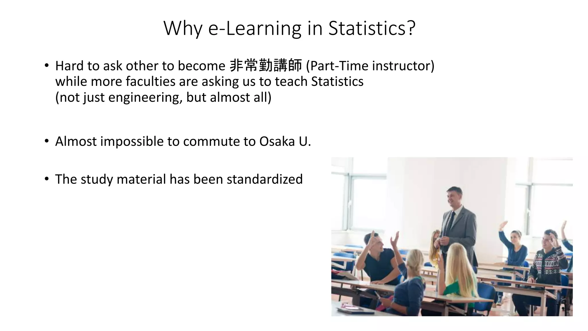 • Hard to ask other to become 非常勤講師 (Part-Time instructor)
while more faculties are asking us to teach Statistics
(not just engineering, but almost all)
• Almost impossible to commute to Osaka U.
• The study material has been standardized
Why e-Learning in Statistics?
 