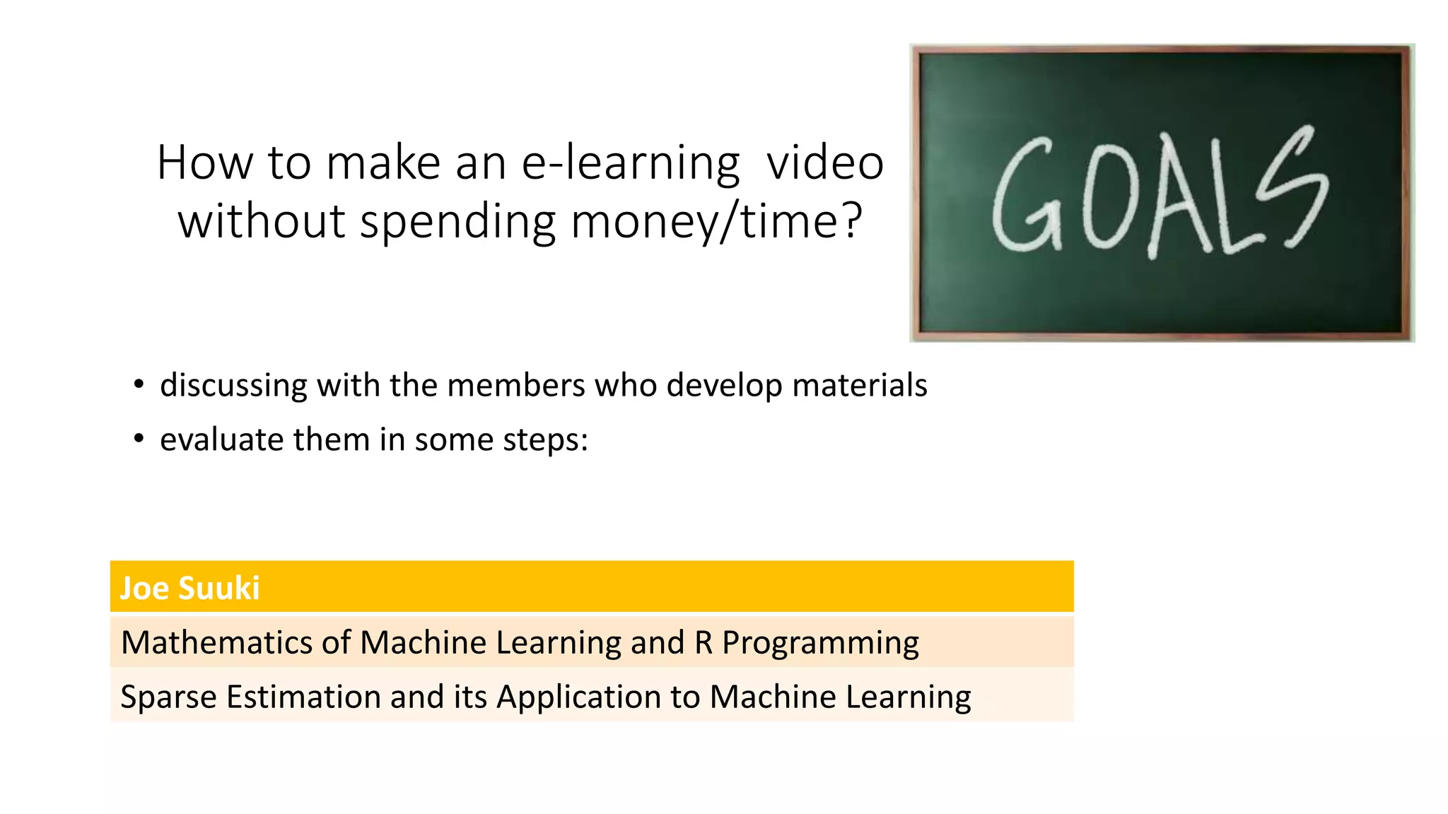 How to make an e-learning video
without spending money/time?
• discussing with the members who develop materials
• evaluate them in some steps:
Joe Suuki
Mathematics of Machine Learning and R Programming
Sparse Estimation and its Application to Machine Learning
 