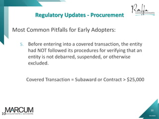 10
0914000N
Regulatory Updates - Procurement
Most Common Pitfalls for Early Adopters:
5. Before entering into a covered transaction, the entity
had NOT followed its procedures for verifying that an
entity is not debarred, suspended, or otherwise
excluded.
10
Covered Transaction = Subaward or Contract > $25,000
 