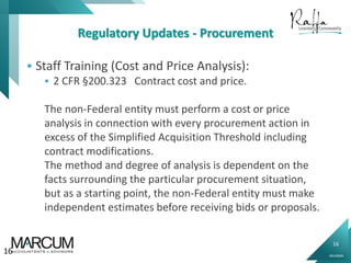 16
0914000N
Regulatory Updates - Procurement
 Staff Training (Cost and Price Analysis):
 2 CFR §200.323 Contract cost and price.
The non-Federal entity must perform a cost or price
analysis in connection with every procurement action in
excess of the Simplified Acquisition Threshold including
contract modifications.
The method and degree of analysis is dependent on the
facts surrounding the particular procurement situation,
but as a starting point, the non-Federal entity must make
independent estimates before receiving bids or proposals.
16
 