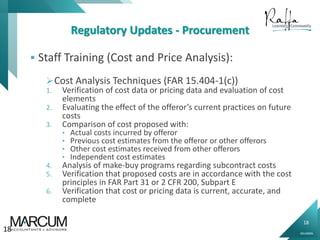 18
0914000N
Regulatory Updates - Procurement
 Staff Training (Cost and Price Analysis):
Cost Analysis Techniques (FAR 15.404-1(c))
1. Verification of cost data or pricing data and evaluation of cost
elements
2. Evaluating the effect of the offeror’s current practices on future
costs
3. Comparison of cost proposed with:
• Actual costs incurred by offeror
• Previous cost estimates from the offeror or other offerors
• Other cost estimates received from other offerors
• Independent cost estimates
4. Analysis of make-buy programs regarding subcontract costs
5. Verification that proposed costs are in accordance with the cost
principles in FAR Part 31 or 2 CFR 200, Subpart E
6. Verification that cost or pricing data is current, accurate, and
complete
18
 
