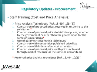 20
0914000N
Regulatory Updates - Procurement
 Staff Training (Cost and Price Analysis):
Price Analysis Techniques (FAR 15.404-1(b)(2))
1. Comparison of proposed prices received in response to the
solicitation*
2. Comparison of proposed prices to historical prices, whether
by the government or other than the government, for the
same or similar items*
3. Use of parametric estimating techniques
4. Comparison with competitive published price lists
5. Comparison with independent cost estimates
6. Comparison of proposed prices with prices obtained
through market research for the same or similar items
* Preferred price analysis techniques (FAR 15.404-1(b)(3))
20
 