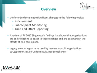3
0914000N
Overview
 Uniform Guidance made significant changes to the following topics:
 Procurement
 Subrecipient Monitoring
 Time and Effort Reporting
 A review of FY 2017 Single Audit findings has shown that organizations
are still struggling to adapt to those changes and are dealing with the
effects of non-compliance.
 Legacy accounting systems used by many non-profit organizations
struggle to maintain Uniform Guidance compliance.
3
 