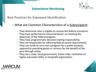 33
0914000N
Subrecipient Monitoring
Best Practices for Subaward Identification
 What are Common Characteristics of a Subrecipient:
 They determine who is eligible to receive the federal assistance.
 They have performance measured based on meeting the
objectives of the federal program.
 They have programmatic decision-making responsibility.
 They are responsible for adhering federal award requirements.
 They use funds to carry out a program for a public purpose,
opposed to providing goods or services for the benefit of the
pass-through entity.
 They are a state, local government, Indian tribe, institution of
higher education (IHE), or nonprofit organization.
33
 