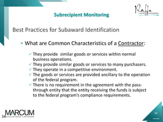 34
0914000N
Subrecipient Monitoring
Best Practices for Subaward Identification
 What are Common Characteristics of a Contractor:
 They provide similar goods or services within normal
business operations.
 They provide similar goods or services to many purchasers.
 They operate in a competitive environment.
 The goods or services are provided ancillary to the operation
of the federal program.
 There is no requirement in the agreement with the pass-
through entity that the entity receiving the funds is subject
to the federal program’s compliance requirements.
34
 