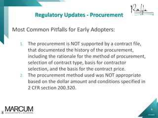 8
0914000N
Regulatory Updates - Procurement
Most Common Pitfalls for Early Adopters:
1. The procurement is NOT supported by a contract file,
that documented the history of the procurement,
including the rationale for the method of procurement,
selection of contract type, basis for contractor
selection, and the basis for the contract price.
2. The procurement method used was NOT appropriate
based on the dollar amount and conditions specified in
2 CFR section 200.320.
8
 