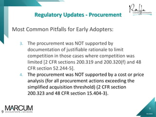 9
0914000N
Regulatory Updates - Procurement
Most Common Pitfalls for Early Adopters:
3. The procurement was NOT supported by
documentation of justifiable rationale to limit
competition in those cases where competition was
limited [2 CFR sections 200.319 and 200.320(f) and 48
CFR section 52.244-5].
4. The procurement was NOT supported by a cost or price
analysis (for all procurement actions exceeding the
simplified acquisition threshold) (2 CFR section
200.323 and 48 CFR section 15.404-3).
9
 