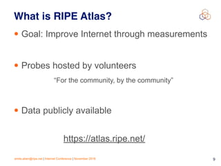 emile.aben@ripe.net | Internet Conference | November 2018 !9
What is RIPE Atlas?
• Goal: Improve Internet through measurements
• Probes hosted by volunteers
“For the community, by the community”
• Data publicly available
https://atlas.ripe.net/
 