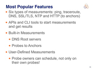 !11
Most Popular Features
• Six types of measurements: ping, traceroute,
DNS, SSL/TLS, NTP and HTTP (to anchors)
• APIs and CLI tools to start measurements  
and get results
• Built-in Measurements
• DNS Root servers
• Probes to Anchors
• User-Defined Measurements
• Probe owners can schedule, not only on
their own probes!
 