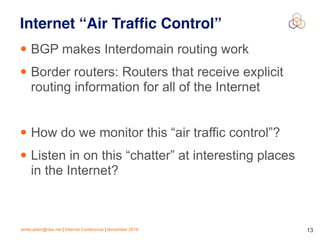 emile.aben@ripe.net | Internet Conference | November 2018 !13
Internet “Air Trafﬁc Control”
• BGP makes Interdomain routing work
• Border routers: Routers that receive explicit
routing information for all of the Internet
• How do we monitor this “air traffic control”?
• Listen in on this “chatter” at interesting places
in the Internet?
 