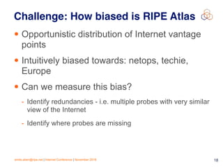 emile.aben@ripe.net | Internet Conference | November 2018 !18
Challenge: How biased is RIPE Atlas
• Opportunistic distribution of Internet vantage
points
• Intuitively biased towards: netops, techie,
Europe
• Can we measure this bias?
- Identify redundancies - i.e. multiple probes with very similar
view of the Internet
- Identify where probes are missing
 
