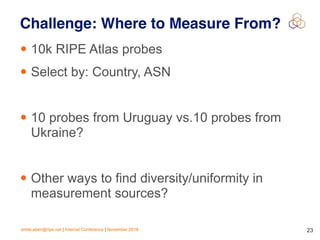 emile.aben@ripe.net | Internet Conference | November 2018 !23
Challenge: Where to Measure From?
• 10k RIPE Atlas probes
• Select by: Country, ASN
• 10 probes from Uruguay vs.10 probes from
Ukraine?
• Other ways to find diversity/uniformity in
measurement sources?
 