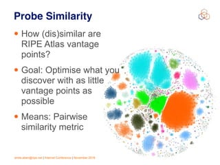 emile.aben@ripe.net | Internet Conference | November 2018 !24
Probe Similarity
• How (dis)similar are
RIPE Atlas vantage
points?
• Goal: Optimise what you
discover with as little
vantage points as
possible
• Means: Pairwise
similarity metric
 