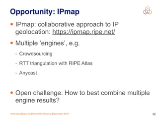 emile.aben@ripe.net | Internet Conference | November 2018 !32
Opportunity: IPmap
• IPmap: collaborative approach to IP
geolocation: https://ipmap.ripe.net/
• Multiple ‘engines’, e.g.
- Crowdsourcing
- RTT triangulation with RIPE Atlas
- Anycast
• Open challenge: How to best combine multiple
engine results?
 