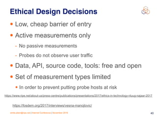 emile.aben@ripe.net | Internet Conference | November 2018 !40
Ethical Design Decisions
• Low, cheap barrier of entry
• Active measurements only
- No passive measurements
- Probes do not observe user traffic
• Data, API, source code, tools: free and open
• Set of measurement types limited
• In order to prevent putting probe hosts at risk
https://fosdem.org/2017/interviews/vesna-manojlovic/
https://www.ripe.net/about-us/press-centre/publications/presentations/2017/ethics-in-technology-nluug-najaar-2017
 