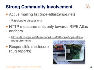 emile.aben@ripe.net | Internet Conference | November 2018 !42
Strong Community Involvement
• Active mailing list (ripe-atlas@ripe.net)
- Passionate discussions
• HTTP measurements only towards RIPE Atlas
anchors
- https://labs.ripe.net/Members/kistel/ethics-of-ripe-atlas-
measurements
• Responsible disclosure
(bug reports)
 
