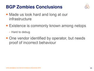emile.aben@ripe.net | Internet Conference | November 2018 !49
BGP Zombies Conclusions
• Made us look hard and long at our
infrastructure
• Existence is commonly known among netops
- Hard to debug
• One vendor identified by operator, but needs
proof of incorrect behaviour
 