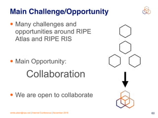emile.aben@ripe.net | Internet Conference | November 2018 !60
Main Challenge/Opportunity
• Many challenges and
opportunities around RIPE
Atlas and RIPE RIS
• Main Opportunity:
• We are open to collaborate
Collaboration
 