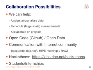 emile.aben@ripe.net | Internet Conference | November 2018 !61
Collaboration Possibilities
• We can help:
- Understand/analyse data
- Schedule (large scale) measurements
- Collaborate on projects
• Open Code (Github) / Open Data
• Communication with Internet community
- https://labs.ripe.net/ / RIPE meetings / RACI
• Hackathons:
• Students/Internships
https://labs.ripe.net/hackathons
 