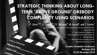 STRATEGIC THINKING ABOUT LONG-
TERM 'ABOVE GROUND' OREBODY
COMPLEXITY USING SCENARIOS
J.P. Sykes1234, A. Trench125, T.C. McCuaig16, M. Jessell1, and T. Craske7
1. Centre for Exploration Targeting, School of Earth Sciences, The University of Western Australia (UWA)
2. Business School, UWA
3. MinEx Consulting Pty Ltd, Melbourne, VIC
4. Director, Greenfields Research Ltd, North Yorkshire, UK
5. CRU Group, London, UK.
6. BHP Geoscience Centre of Excellence, Perth, WA
7. Thinkercafé and Geowisdom, Perth, WA
Complex Orebodies Conference
Brisbane, QLD
19-20 November 2018
 