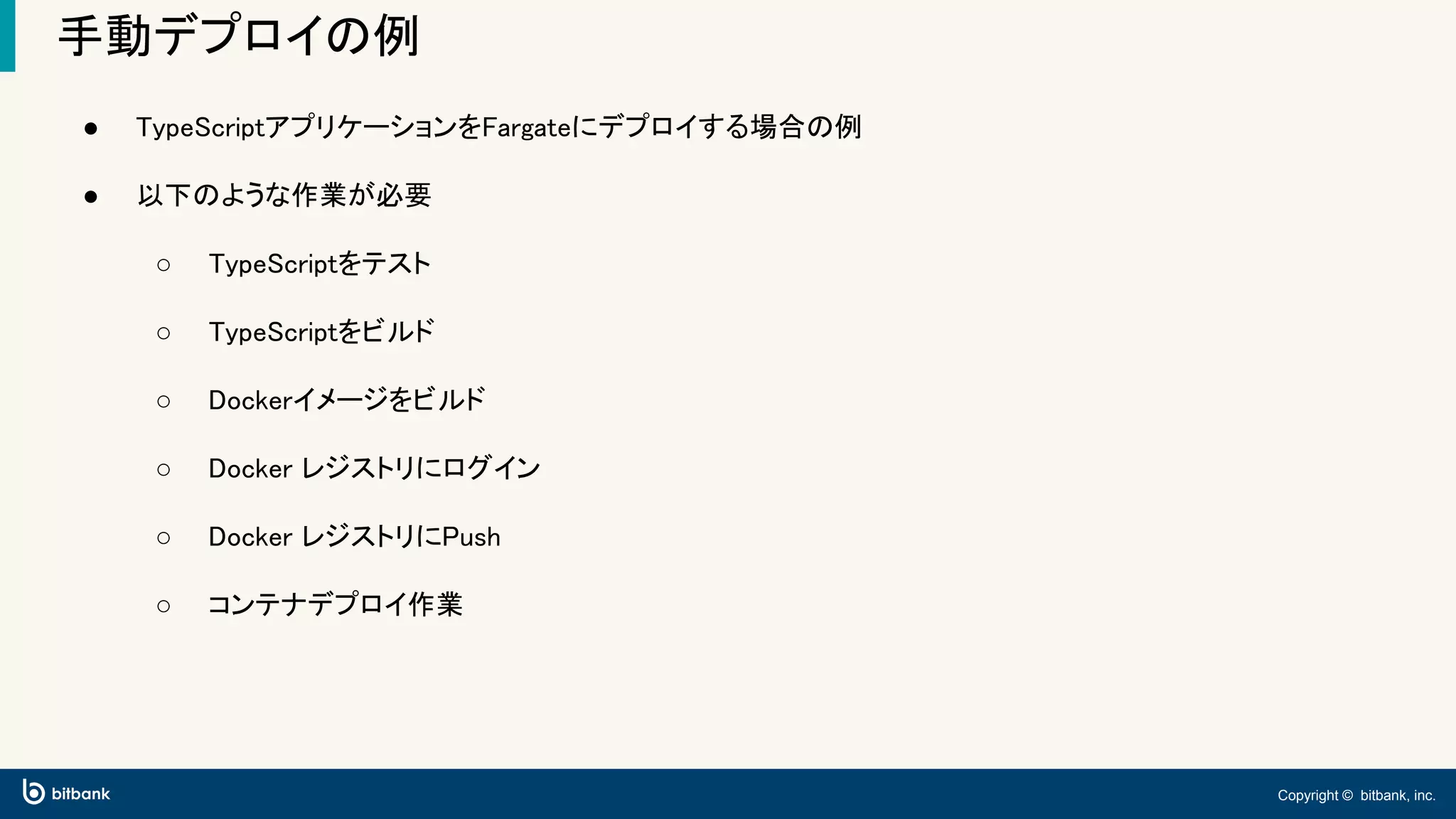 Copyright © bitbank, inc.
手動デプロイの例
● TypeScriptアプリケーションをFargateにデプロイする場合の例
● 以下のような作業が必要
○ TypeScriptをテスト
○ TypeScriptをビルド
○ Dockerイメージをビルド
○ Docker レジストリにログイン
○ Docker レジストリにPush
○ コンテナデプロイ作業
 