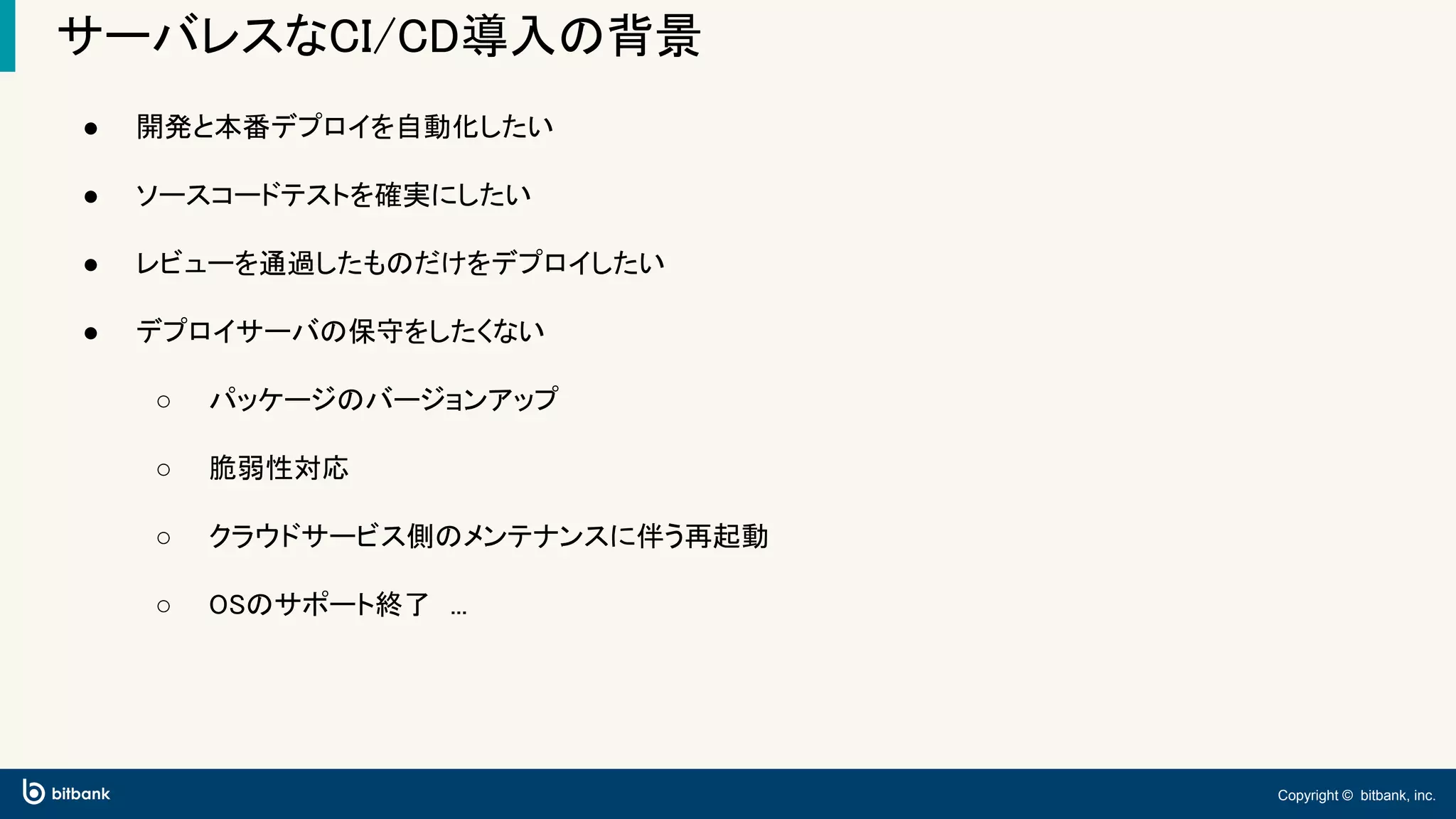 Copyright © bitbank, inc.
サーバレスなCI/CD導入の背景
● 開発と本番デプロイを自動化したい
● ソースコードテストを確実にしたい
● レビューを通過したものだけをデプロイしたい
● デプロイサーバの保守をしたくない
○ パッケージのバージョンアップ
○ 脆弱性対応
○ クラウドサービス側のメンテナンスに伴う再起動
○ OSのサポート終了　...
 