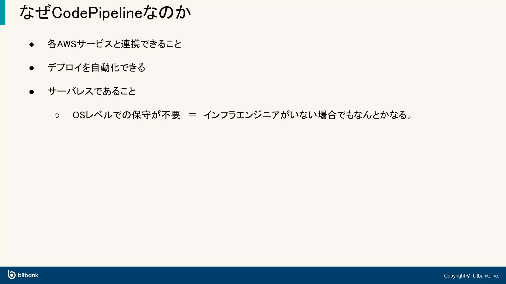 Copyright © bitbank, inc.
なぜCodePipelineなのか
● 各AWSサービスと連携できること
● デプロイを自動化できる
● サーバレスであること
○ OSレベルでの保守が不要　＝　インフラエンジニアがいない場合でもなんとかなる。
 