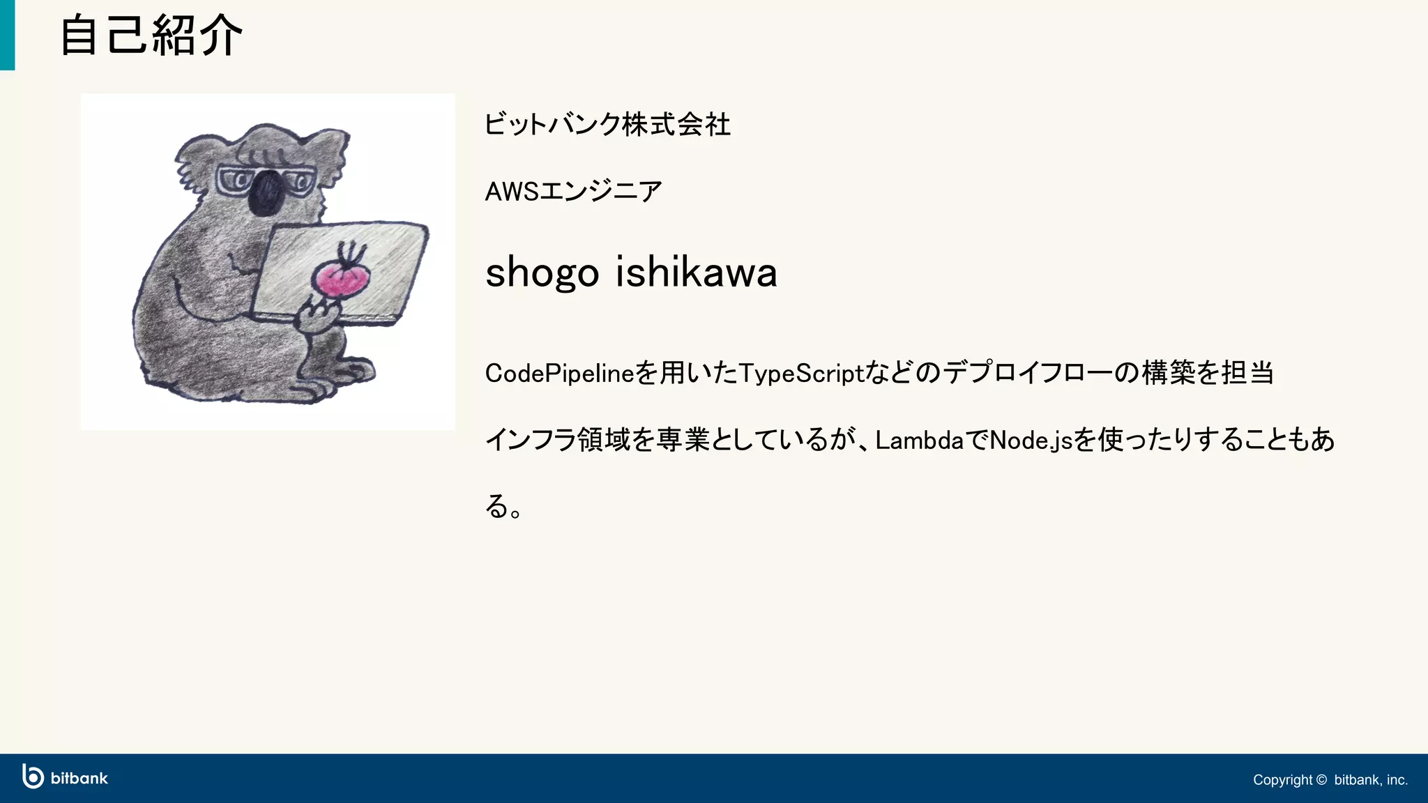 Copyright © bitbank, inc.
自己紹介
ビットバンク株式会社
AWSエンジニア
shogo ishikawa
CodePipelineを用いたTypeScriptなどのデプロイフローの構築を担当
インフラ領域を専業としているが、LambdaでNode.jsを使ったりすることもあ
る。
 