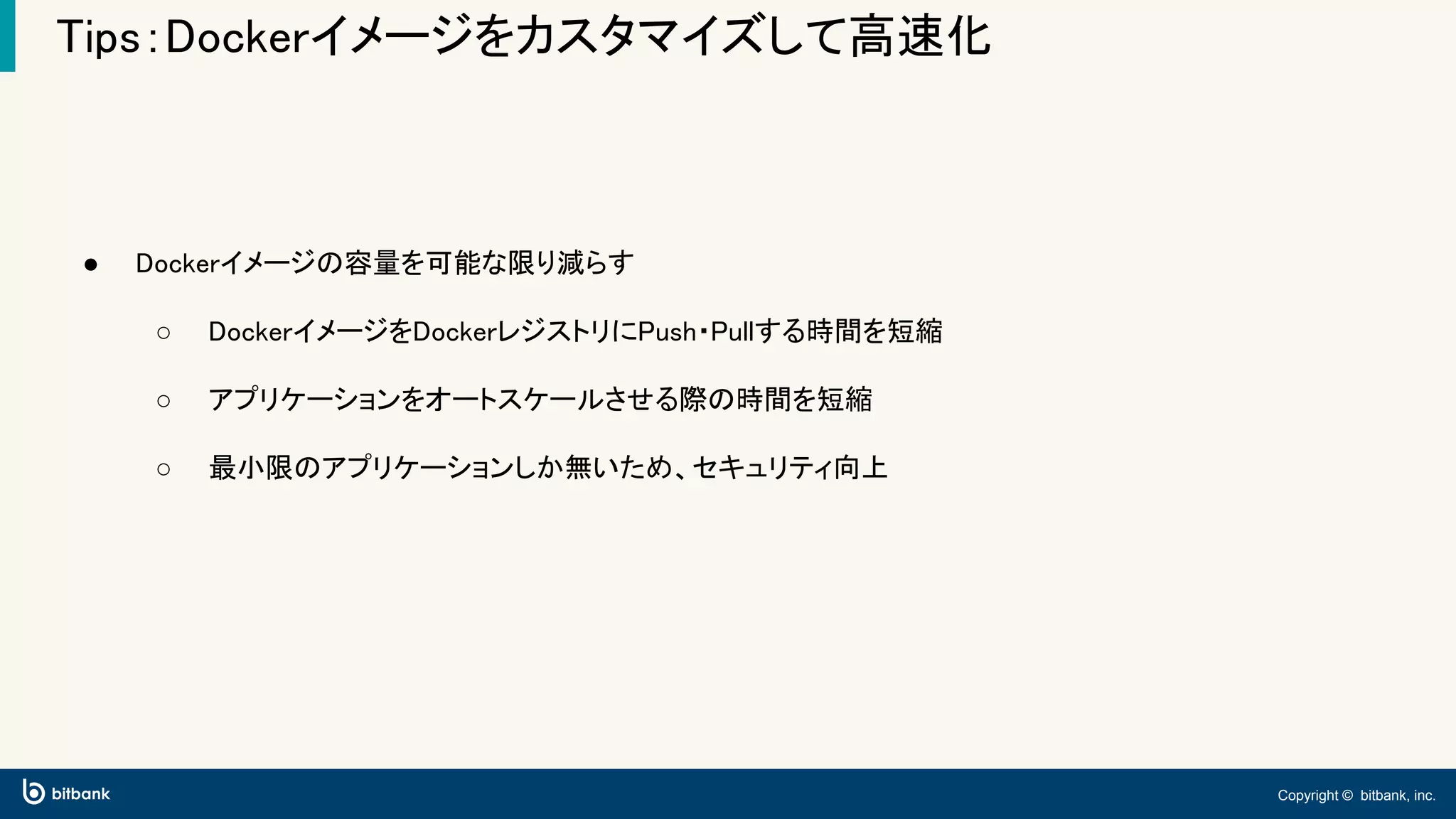 Copyright © bitbank, inc.
Tips：Dockerイメージをカスタマイズして高速化
● Dockerイメージの容量を可能な限り減らす
○ DockerイメージをDockerレジストリにPush・Pullする時間を短縮
○ アプリケーションをオートスケールさせる際の時間を短縮
○ 最小限のアプリケーションしか無いため、セキュリティ向上
 