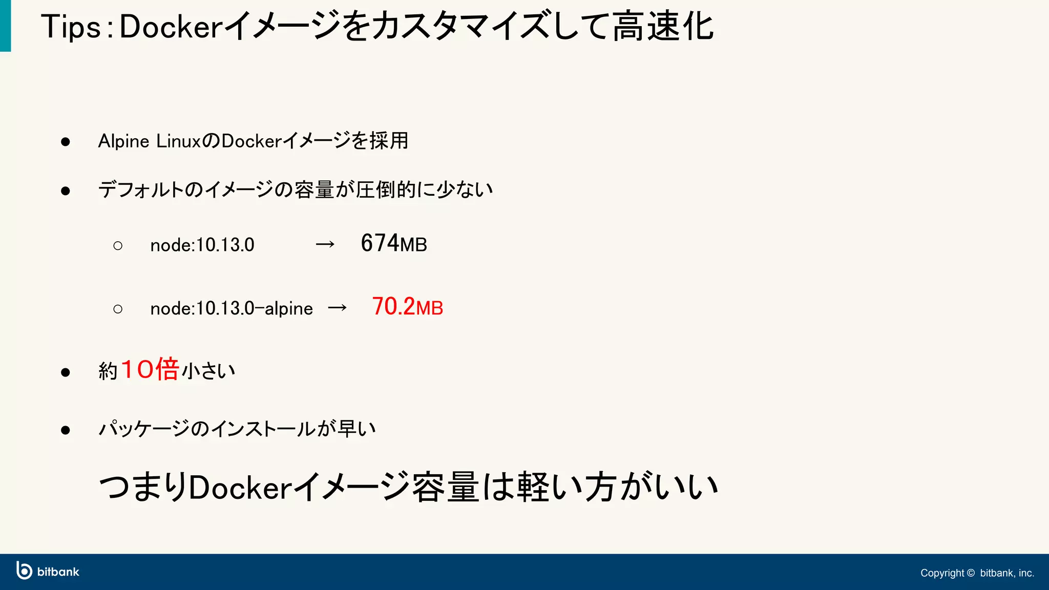 Copyright © bitbank, inc.
Tips：Dockerイメージをカスタマイズして高速化
● Alpine LinuxのDockerイメージを採用
● デフォルトのイメージの容量が圧倒的に少ない
○ node:10.13.0　　 　　→　 674MB
○ node:10.13.0-alpine　→　 70.2MB
● 約１０倍小さい
● パッケージのインストールが早い
つまりDockerイメージ容量は軽い方がいい
 