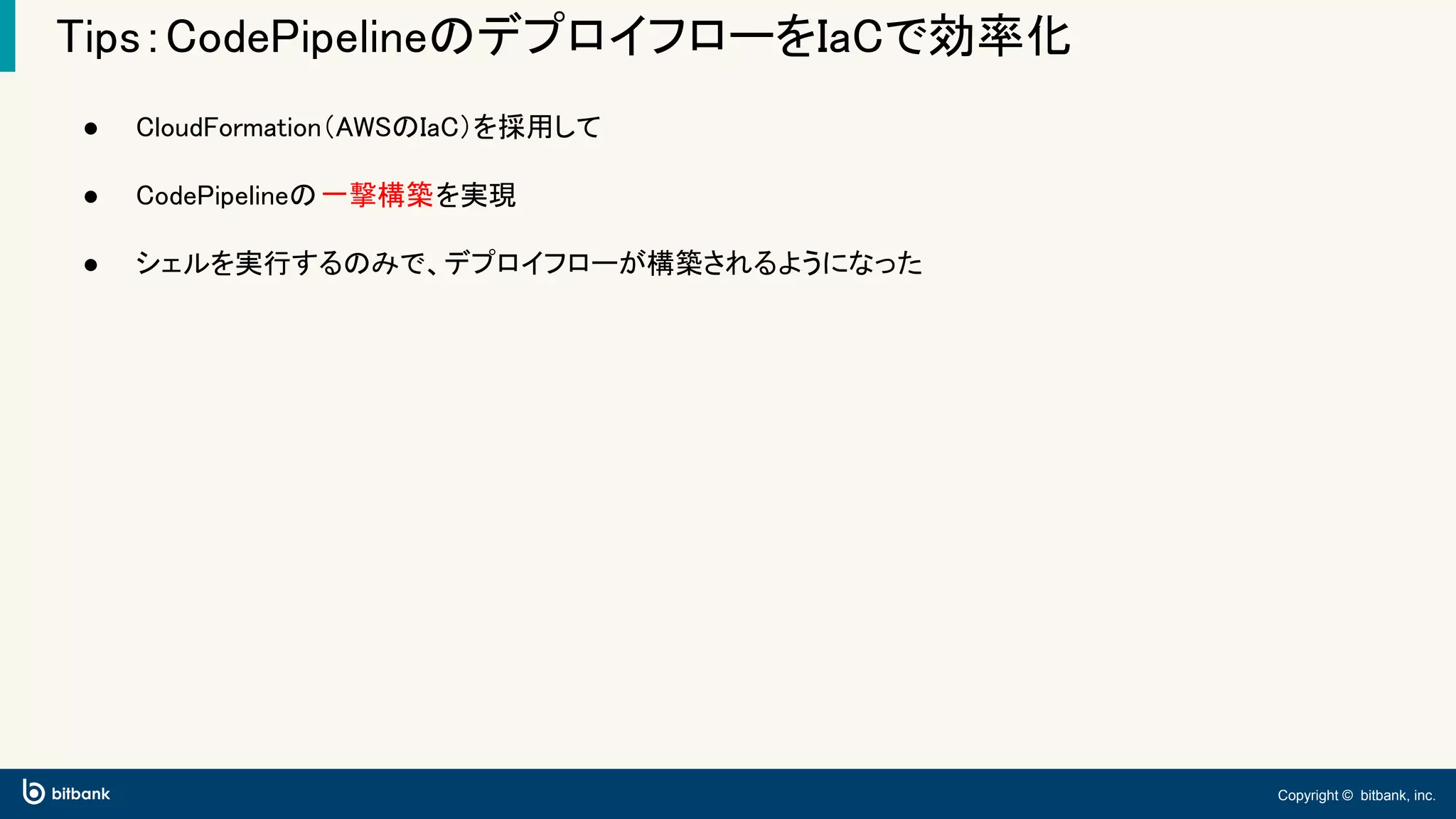 Copyright © bitbank, inc.
Tips：CodePipelineのデプロイフローをIaCで効率化
● CloudFormation（AWSのIaC）を採用して
● CodePipelineの一撃構築を実現
● シェルを実行するのみで、デプロイフローが構築されるようになった
 