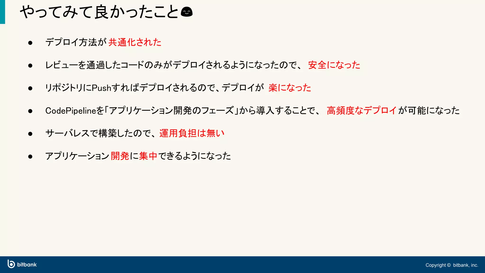 Copyright © bitbank, inc.
やってみて良かったこと😊
● デプロイ方法が共通化された
● レビューを通過したコードのみがデプロイされるようになったので、 安全になった
● リポジトリにPushすればデプロイされるので、デプロイが 楽になった
● CodePipelineを「アプリケーション開発のフェーズ」から導入することで、 高頻度なデプロイが可能になった
● サーバレスで構築したので、 運用負担は無い
● アプリケーション開発に集中できるようになった
 