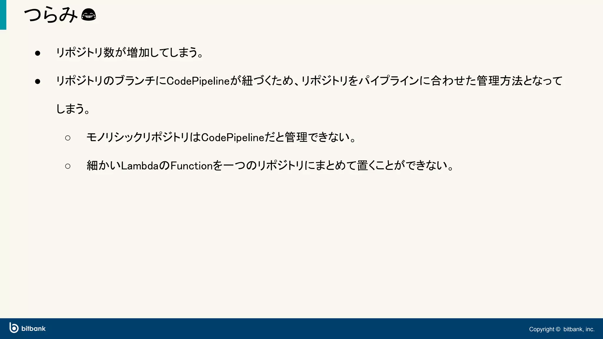 Copyright © bitbank, inc.
つらみ😂
● リポジトリ数が増加してしまう。
● リポジトリのブランチにCodePipelineが紐づくため、リポジトリをパイプラインに合わせた管理方法となって
しまう。
○ モノリシックリポジトリはCodePipelineだと管理できない。
○ 細かいLambdaのFunctionを一つのリポジトリにまとめて置くことができない。
 