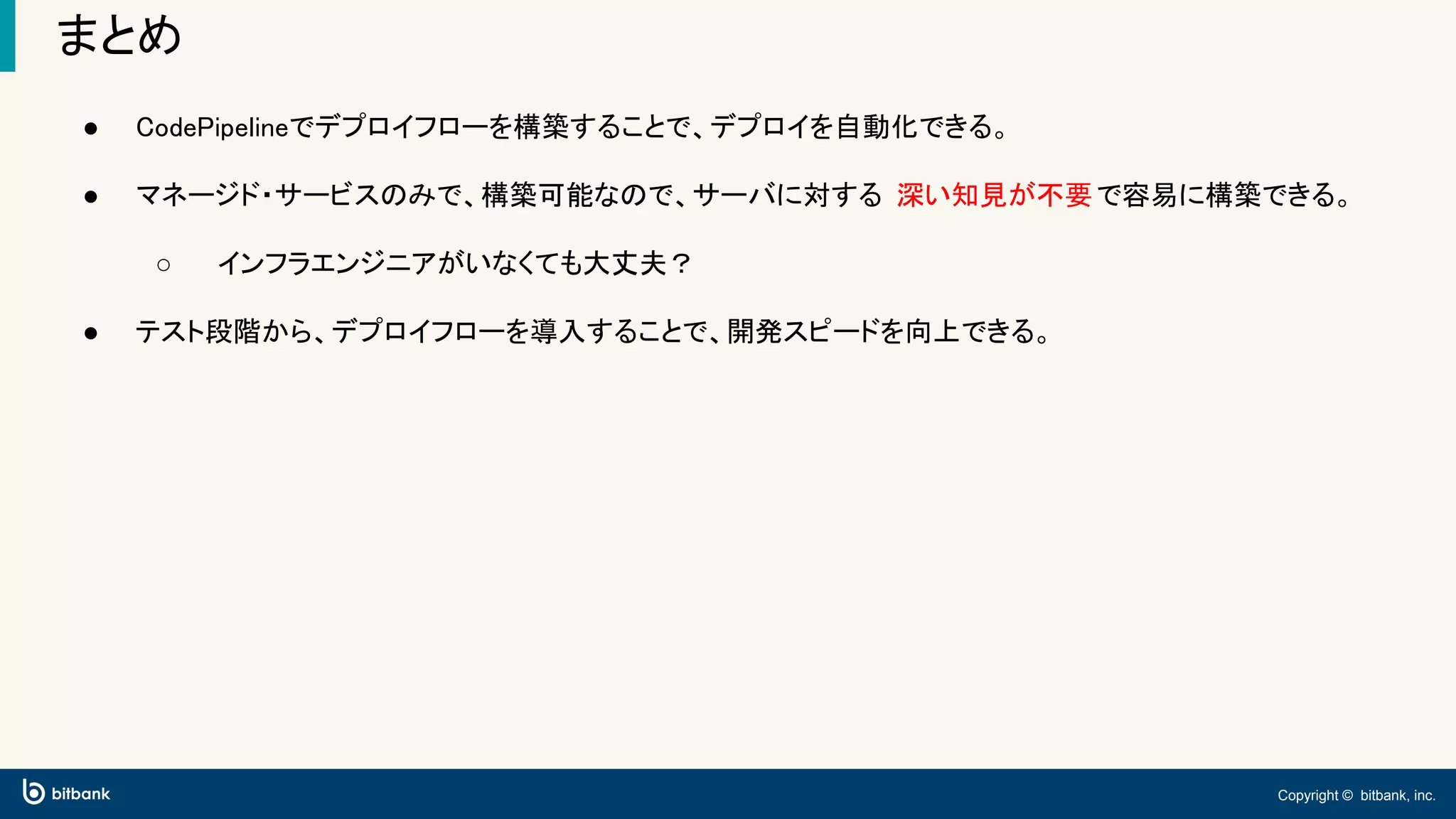 Copyright © bitbank, inc.
まとめ
● CodePipelineでデプロイフローを構築することで、デプロイを自動化できる。
● マネージド・サービスのみで、構築可能なので、サーバに対する 深い知見が不要で容易に構築できる。
○ インフラエンジニアがいなくても大丈夫？
● テスト段階から、デプロイフローを導入することで、開発スピードを向上できる。
 