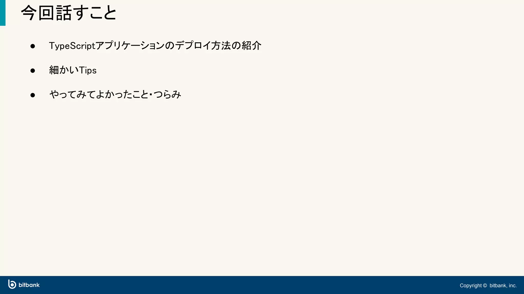 Copyright © bitbank, inc.
今回話すこと
● TypeScriptアプリケーションのデプロイ方法の紹介
● 細かいTips
● やってみてよかったこと・つらみ
 
