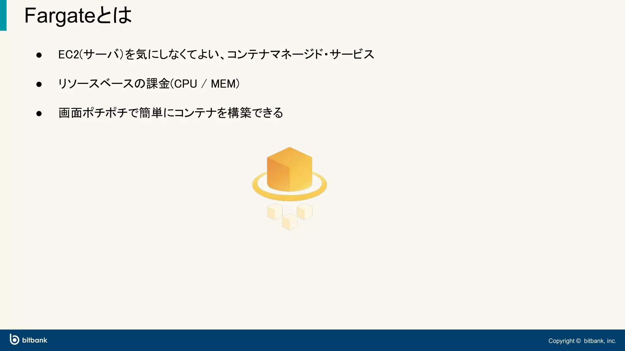 Copyright © bitbank, inc.
Fargateとは
● EC2(サーバ）を気にしなくてよい、コンテナマネージド・サービス
● リソースベースの課金(CPU / MEM)
● 画面ポチポチで簡単にコンテナを構築できる
 