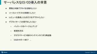 Copyright © bitbank, inc.
サーバレスなCI/CD導入の背景
● 開発と本番デプロイを自動化したい
● ソースコードテストを確実にしたい
● レビューを通過したものだけをデプロイしたい
● デプロイサーバの保守をしたくない
○ パッケージのバージョンアップ
○ 脆弱性対応
○ クラウドサービス側のメンテナンスに伴う再起動
○ OSのサポート終了　...
 