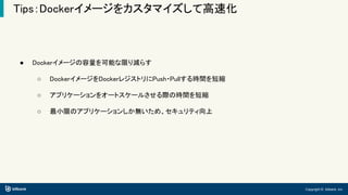 Copyright © bitbank, inc.
Tips：Dockerイメージをカスタマイズして高速化
● Dockerイメージの容量を可能な限り減らす
○ DockerイメージをDockerレジストリにPush・Pullする時間を短縮
○ アプリケーションをオートスケールさせる際の時間を短縮
○ 最小限のアプリケーションしか無いため、セキュリティ向上
 
