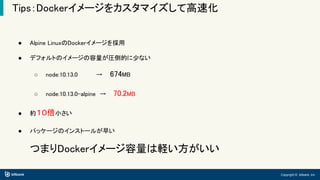 Copyright © bitbank, inc.
Tips：Dockerイメージをカスタマイズして高速化
● Alpine LinuxのDockerイメージを採用
● デフォルトのイメージの容量が圧倒的に少ない
○ node:10.13.0　　 　　→　 674MB
○ node:10.13.0-alpine　→　 70.2MB
● 約１０倍小さい
● パッケージのインストールが早い
つまりDockerイメージ容量は軽い方がいい
 
