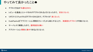 Copyright © bitbank, inc.
やってみて良かったこと😊
● デプロイ方法が共通化された
● レビューを通過したコードのみがデプロイされるようになったので、 安全になった
● リポジトリにPushすればデプロイされるので、デプロイが 楽になった
● CodePipelineを「アプリケーション開発のフェーズ」から導入することで、 高頻度なデプロイが可能になった
● サーバレスで構築したので、 運用負担は無い
● アプリケーション開発に集中できるようになった
 