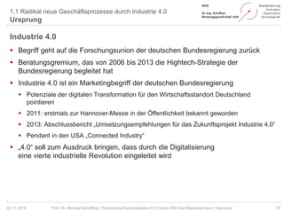 1.1 Radikal neue Geschäftsprozesse durch Industrie 4.0
Ursprung
10Prof. Dr. Michael Schaffner | Technische Dokumentation 4.0 | tekom RG Süd-Niedersachsen | Hannover22.11.2018
Industrie 4.0
 Begriff geht auf die Forschungsunion der deutschen Bundesregierung zurück
 Beratungsgremium, das von 2006 bis 2013 die Hightech-Strategie der
Bundesregierung begleitet hat
 Industrie 4.0 ist ein Marketingbegriff der deutschen Bundesregierung
 Potenziale der digitalen Transformation für den Wirtschaftsstandort Deutschland
pointieren
 2011: erstmals zur Hannover-Messe in der Öffentlichkeit bekannt geworden
 2013: Abschlussbericht „Umsetzungsempfehlungen für das Zukunftsprojekt Industrie 4.0“
 Pendant in den USA „Connected Industry“
 „4.0“ soll zum Ausdruck bringen, dass durch die Digitalisierung
eine vierte industrielle Revolution eingeleitet wird
 