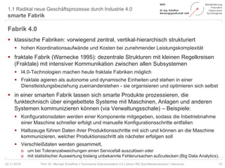 1.1 Radikal neue Geschäftsprozesse durch Industrie 4.0
smarte Fabrik
15Prof. Dr. Michael Schaffner | Technische Dokumentation 4.0 | tekom RG Süd-Niedersachsen | Hannover
Fabrik 4.0
 klassische Fabriken: vorwiegend zentral, vertikal-hierarchisch strukturiert
 hohen Koordinationsaufwände und Kosten bei zunehmender Leistungskomplexität
 fraktale Fabrik (Warnecke 1995): dezentrale Strukturen mit kleinen Regelkreisen
(Fraktale) mit intensiver Kommunikation zwischen allen Subsystemen
 I4.0-Technologien machen heute fraktale Fabriken möglich
 Fraktale agieren als autonome und dynamische Einheiten und stehen in einer
Dienstleistungsbeziehung zueinanderstehen - sie organisieren und optimieren sich selbst
 in einer smarten Fabrik lassen sich smarte Produkte prozessieren, die
funktechnisch über eingebettete Systeme mit Maschinen, Anlagen und anderen
Systemen kommunizieren können (via Verwaltungsschale) – Beispiele:
 Konfigurationsdaten werden einer Komponente mitgegeben, sodass die Inbetriebnahme
einer Maschine schneller erfolgt und manuelle Konfigurationsschritte entfallen
 Halbzeuge führen Daten ihrer Produktionsschritte mit sich und können an die Maschine
kommunizieren, welcher Produktionsschritt als nächster erfolgen soll
 Verschleißdaten werden gesammelt,
o um bei Toleranzabweichungen einen Servicefall auszulösen oder
o mit statistischer Auswertung bislang unbekannte Fehlerursachen aufzudecken (Big Data Analytics).
22.11.2018
 